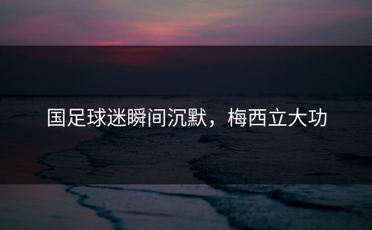 国足球迷瞬间沉默,梅西立大功 国足球迷瞬间沉默,梅西立大功