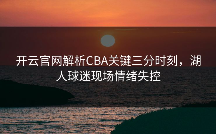 开云官网解析CBA关键三分时刻，湖人球迷现场情绪失控