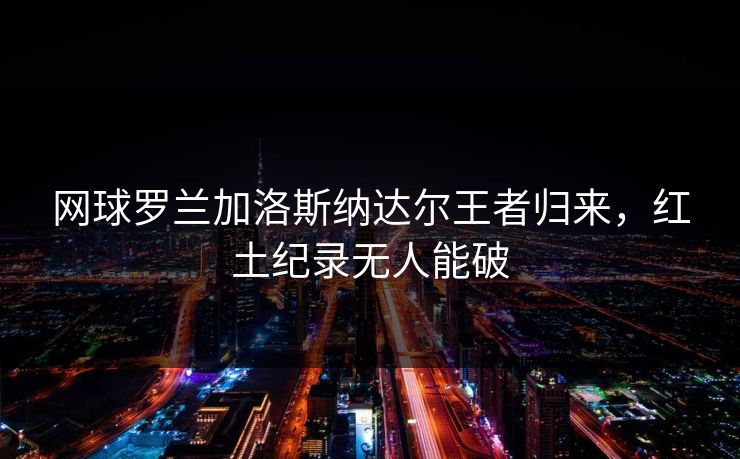 网球罗兰加洛斯纳达尔王者归来，红土纪录无人能破