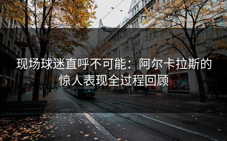 现场球迷直呼不可能：阿尔卡拉斯的惊人表现全过程回顾