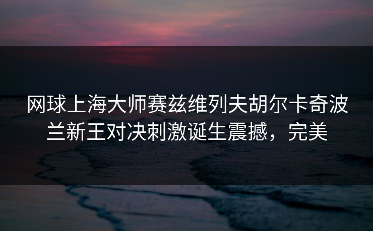 网球上海大师赛兹维列夫胡尔卡奇波兰新王对决刺激诞生震撼，完美