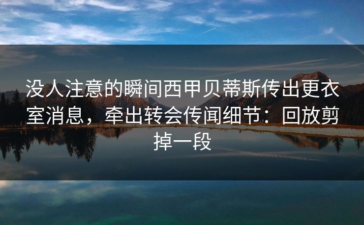 没人注意的瞬间西甲贝蒂斯传出更衣室消息，牵出转会传闻细节：回放剪掉一段