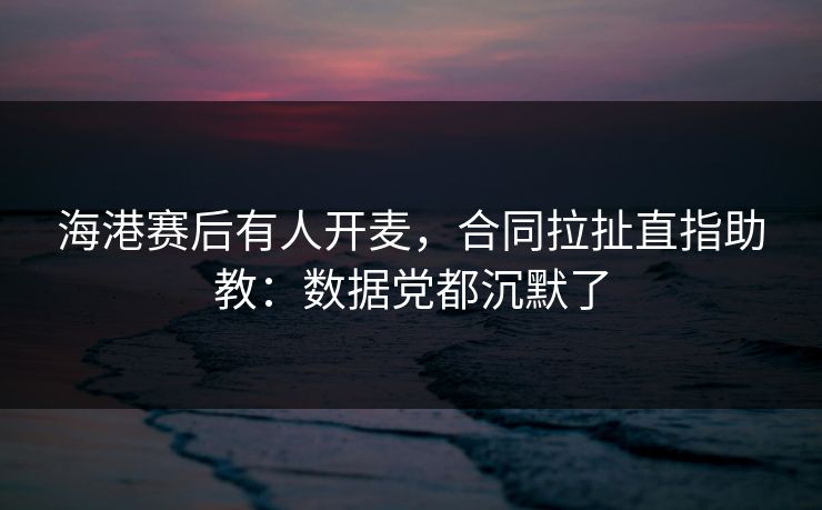 海港赛后有人开麦，合同拉扯直指助教：数据党都沉默了