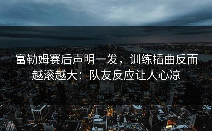 富勒姆赛后声明一发，训练插曲反而越滚越大：队友反应让人心凉