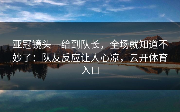 亚冠镜头一给到队长，全场就知道不妙了：队友反应让人心凉，云开体育入口