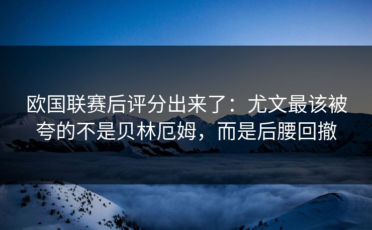 欧国联赛后评分出来了：尤文最该被夸的不是贝林厄姆，而是后腰回撤