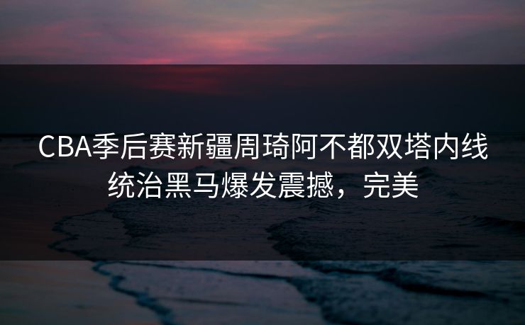 CBA季后赛新疆周琦阿不都双塔内线统治黑马爆发震撼，完美