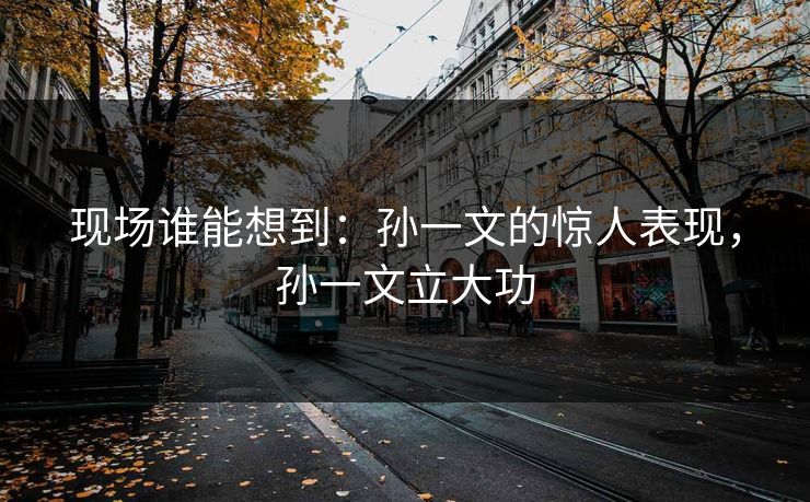 现场谁能想到：孙一文的惊人表现，孙一文立大功